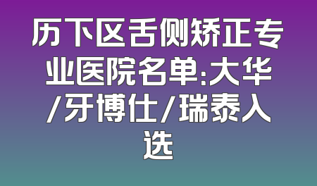 历下区舌侧矫正专业医院名单：大华/牙博仕/瑞泰入选