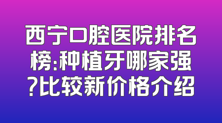 西宁口腔医院排名榜：种植牙哪家强？比较新价格介绍