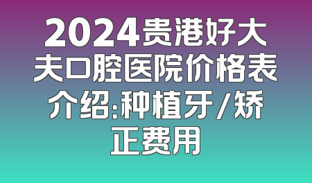 2024贵港好大夫口腔医院价格表介绍：种植牙/矫正费用