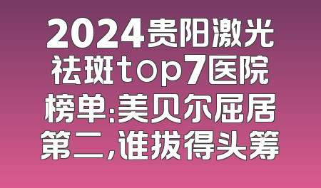 2024贵阳激光祛斑top7医院榜单：美贝尔屈居第二，谁拔得头筹