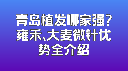 青岛植发哪家强？雍禾、大麦微针优势全介绍