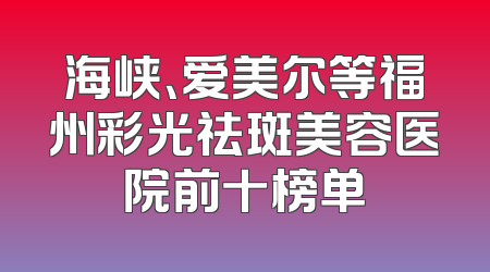 海峡、爱美尔等福州彩光祛斑美容医院前十榜单