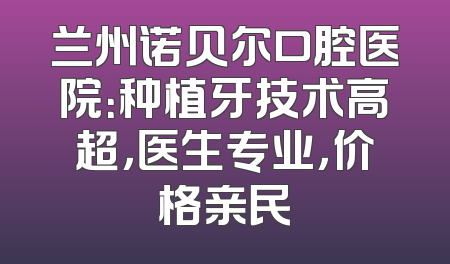 兰州诺贝尔口腔医院：种植牙技术高超，医生专业，价格亲民