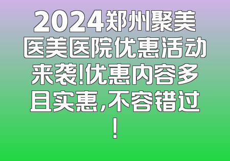 2024郑州聚美医美医院优惠活动来袭！优惠内容多且实惠，不容错过！