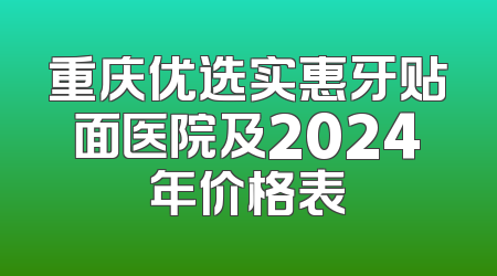重庆优选实惠牙贴面医院及2024年价格表