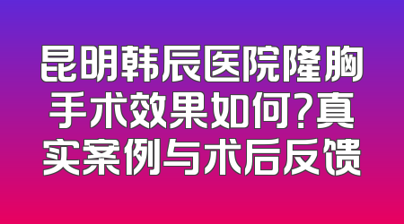昆明韩辰医院隆胸手术效果如何？真实案例与术后反馈