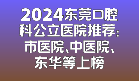 2024东莞口腔科公立医院推荐：市医院、中医院、东华等上榜
