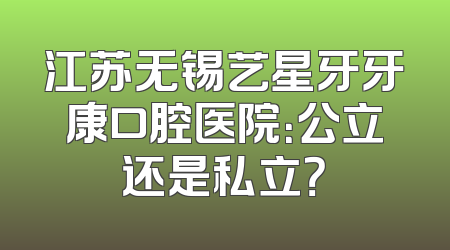 江苏无锡艺星牙牙康口腔医院：公立还是私立？