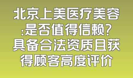 北京上美医疗美容：是否值得信赖？具备合法资质且获得顾客高度评价