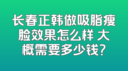 长春正韩做吸脂瘦脸效果怎么样 大概需要多少钱？