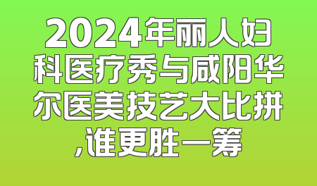 2024年丽人妇科医疗秀与咸阳华尔医美技艺大比拼，谁更胜一筹