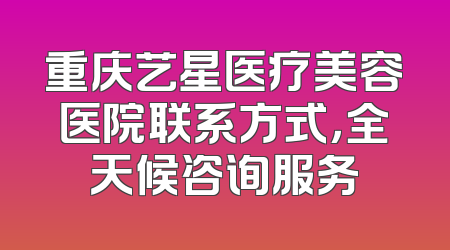 重庆艺星医疗美容医院联系方式，全天候咨询服务