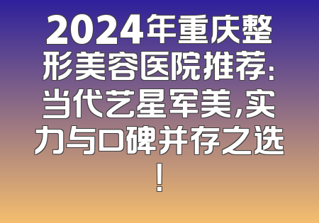 2024年重庆整形美容医院推荐：当代艺星军美，实力与口碑并存之选！
