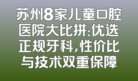 苏州8家儿童口腔医院大比拼：优选正规牙科，性价比与技术双重保障