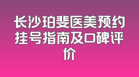 长沙珀斐医美预约挂号指南及口碑评价
