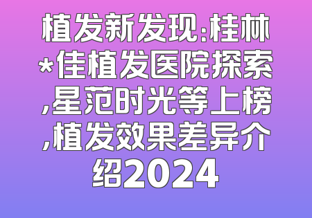 植发新发现：桂林*佳植发医院探索，星范时光等上榜，植发效果差异介绍2024