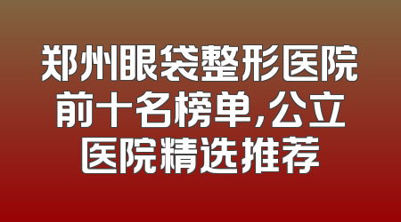 郑州眼袋整形医院前十名榜单，公立医院精选推荐