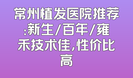 常州植发医院推荐：新生/百年/雍禾技术佳，性价比高
