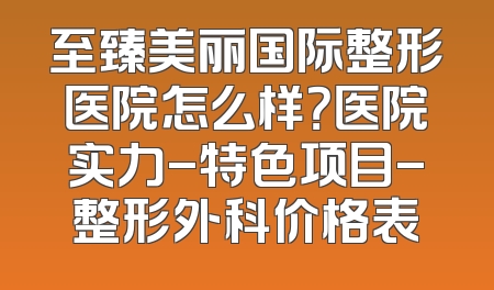 至臻美丽国际整形医院怎么样？医院实力-特色项目-整形外科价格表