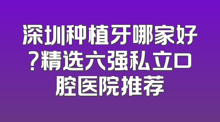 深圳种植牙哪家好？精选六强私立口腔医院推荐