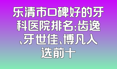 乐清市口碑好的牙科医院排名：齿逸、牙世佳、博凡入选前十