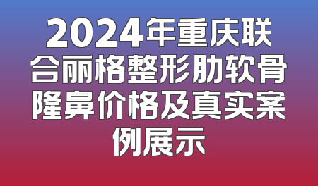 2024年重庆联合丽格整形肋软骨隆鼻价格及真实案例展示