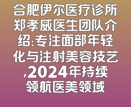 合肥伊尔医疗诊所郑孝威医生团队介绍：专注面部年轻化与注射美容技艺，2024年持续领航医美领域