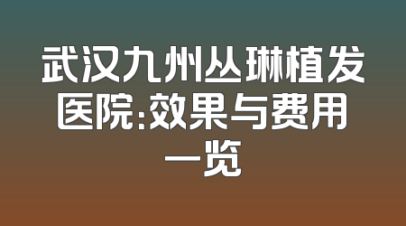 武汉九州丛琳植发医院：效果与费用一览