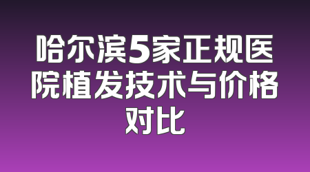 哈尔滨5家正规医院植发技术与价格对比