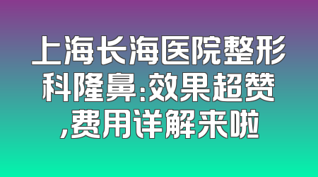 上海长海医院整形科隆鼻：效果超赞，费用详解来啦