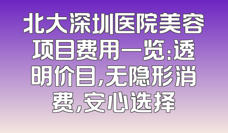 北大深圳医院美容项目费用一览：透明价目，无隐形消费，安心选择