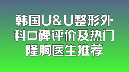 韩国U&U整形外科口碑评价及热门隆胸医生推荐