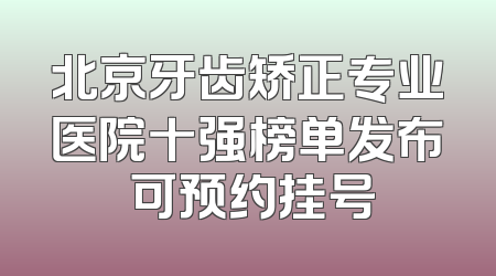 北京牙齿矫正专业医院十强榜单发布 可预约挂号