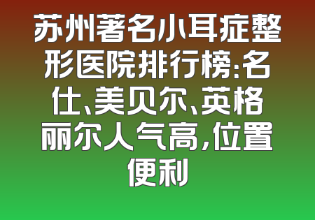 苏州著名小耳症整形医院排行榜：名仕、美贝尔、英格丽尔人气高，位置便利