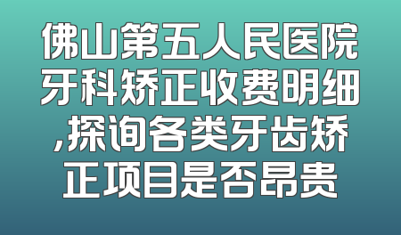 佛山第五人民医院牙科矫正收费明细，探询各类牙齿矫正项目是否昂贵