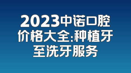 2023中诺口腔价格大全：种植牙至洗牙服务
