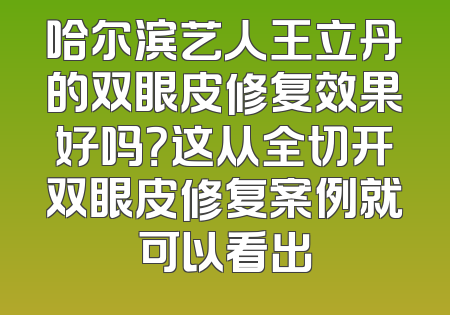 哈尔滨艺人王立丹的双眼皮修复效果好吗？这从全切开双眼皮修复案例就可以看出