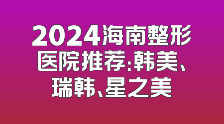 2024海南整形医院推荐：韩美、瑞韩、星之美
