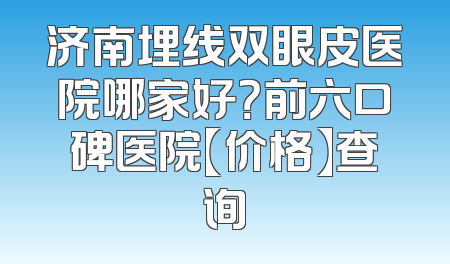 济南埋线双眼皮医院哪家好？前六口碑医院【价格】查询