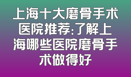 上海十大磨骨手术医院推荐：了解上海哪些医院磨骨手术做得好