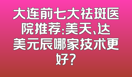 大连前七大祛斑医院推荐：美天、达美元辰哪家技术更好？