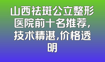 山西祛斑公立整形医院前十名推荐，技术精湛，价格透明