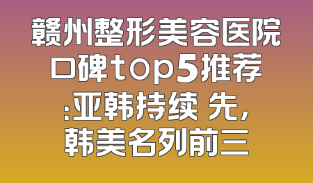赣州整形美容医院口碑top5推荐：亚韩持续領先，韩美名列前三
