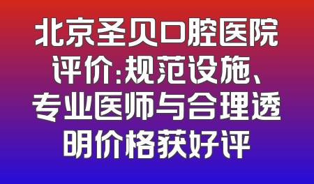 北京圣贝口腔医院评价：规范设施、专业医师与合理透明价格获好评