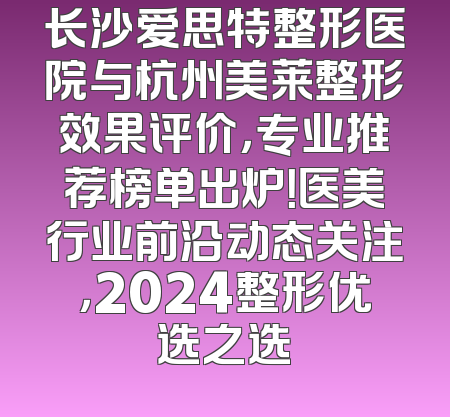 长沙爱思特整形医院与杭州美莱整形效果评价，专业推荐榜单出炉！医美行业前沿动态关注，2024整形优选之选