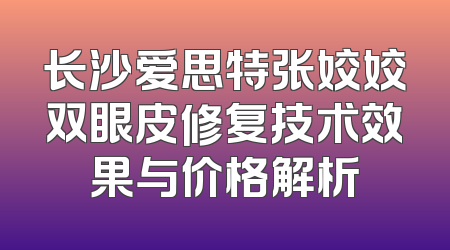 长沙爱思特张姣姣双眼皮修复技术效果与价格解析