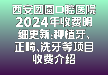 西安团圆口腔医院2024年收费明细更新：种植牙、正畸、洗牙等项目收费介绍