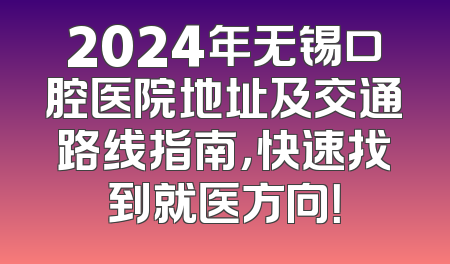 2024年无锡口腔医院地址及交通路线指南，快速找到就医方向！