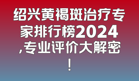绍兴黄褐斑治疗专家排行榜2024，专业评价大解密！