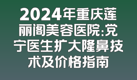 2024年重庆莲丽阁美容医院：党宁医生扩大隆鼻技术及价格指南